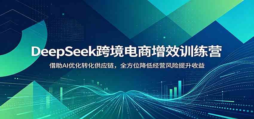 DeepSeek跨境电商增效训练营:借助AI优化转化供应链,全方位降低经营风险提升收益-凡人轻创
