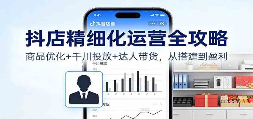 抖店精细化运营全攻略：商品优化+千川投放+ 达人带货，从搭建到盈利-凡人轻创