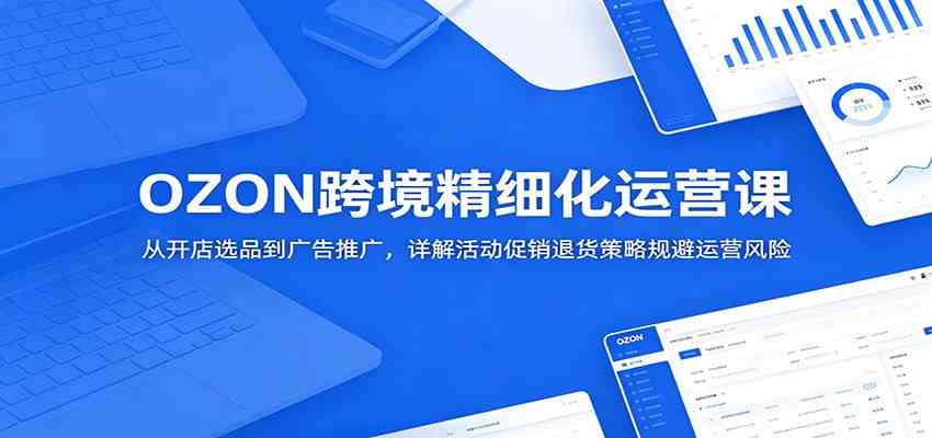 OZON跨境精细化运营课：从开店选品到广告推广，详解活动促销退货策略规避运营风险-凡人轻创