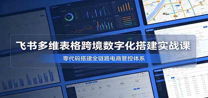 飞书多维表格跨境数字化搭建实战课，零代码搭建全链路电商管控体系-凡人轻创