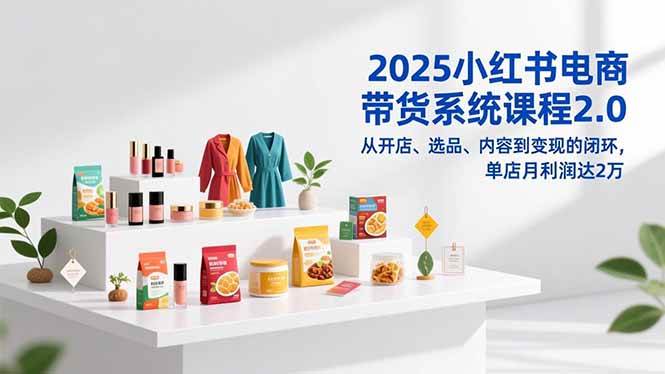 （16880期）2025小红书电商带货系统课程2.0，从开店、选品、内容到变现的闭环，单店月利润达2万-凡人轻创