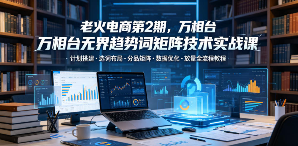 老火电商第2期,万相台无界趋势词矩阵技术实战课,计划搭建・选词布局・分品矩阵・数据优化・放量全流程教程-凡人轻创