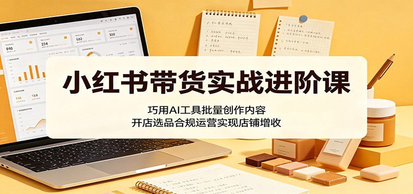 小红书带货实战进阶课：巧用AI工具批量创作内容，开店选品合规运营实现店铺增收-凡人轻创