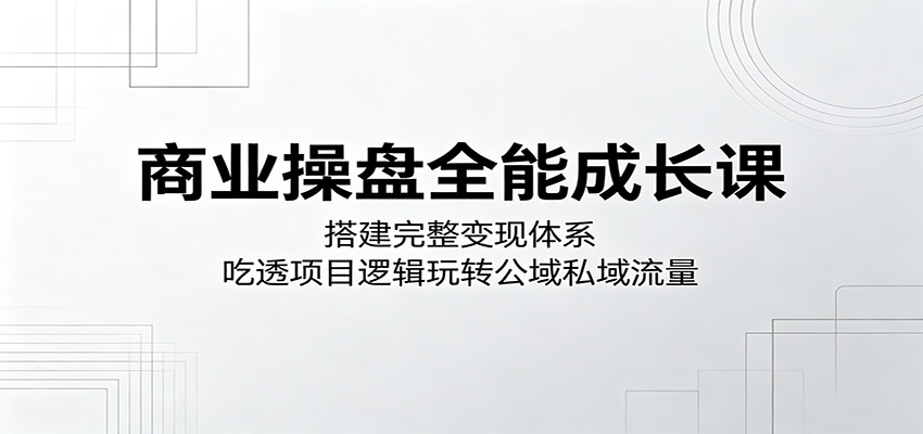 商业操盘全能成长课:搭建完整变现体系,吃透项目逻辑玩转公域私域流量-凡人轻创