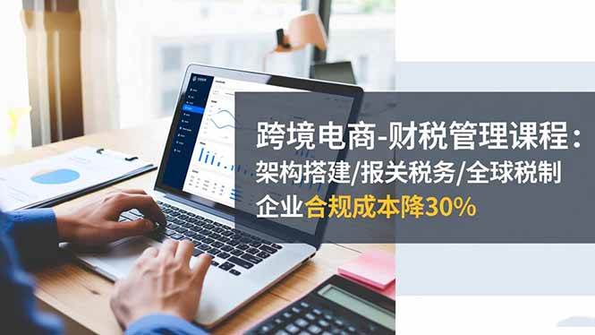 （16509期）跨境电商-财税管理课程：架构搭建/报关税务/全球税制，企业合规成本降30%-凡人轻创