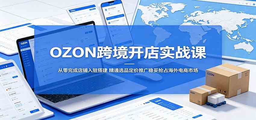 OZON跨境开店实战课：从零完成店铺入驻搭建，精通选品定价推广稳妥抢占海外电商市场-凡人轻创