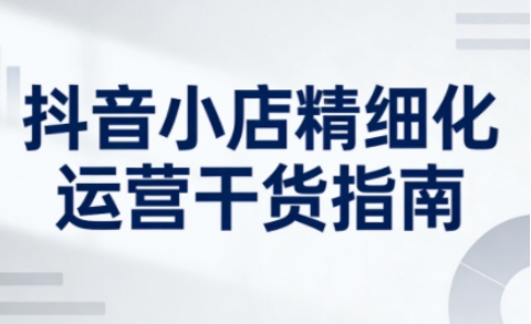 抖音小店精细化运营干货指南新版，助力商家系统提升店铺运营能力（更新26年6月）-凡人轻创