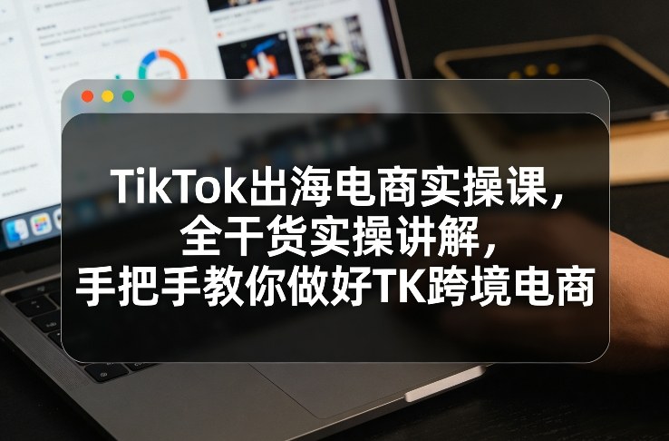 TikTok出海电商实操课，全干货实操讲解，手把手教你做好TK跨境电商-凡人轻创